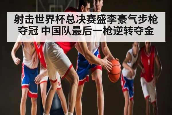射击世界杯总决赛盛李豪气步枪夺冠 中国队最后一枪逆转夺金